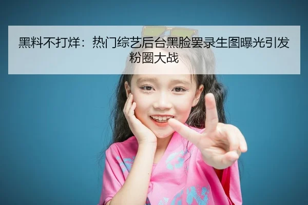 黑料不打烊：热门综艺后台黑脸罢录生图曝光引发粉圈大战